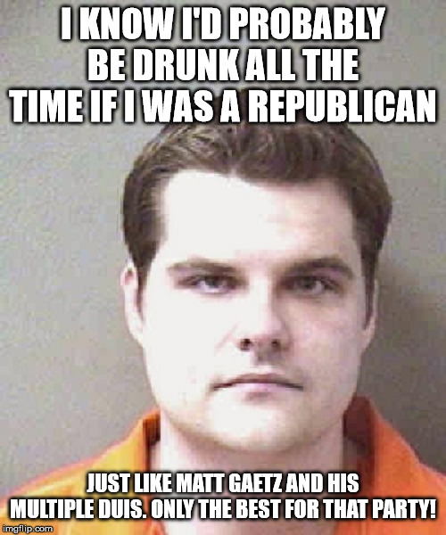 matt gaetz  | I KNOW I'D PROBABLY BE DRUNK ALL THE TIME IF I WAS A REPUBLICAN; JUST LIKE MATT GAETZ AND HIS MULTIPLE DUIS. ONLY THE BEST FOR THAT PARTY! | image tagged in matt gaetz | made w/ Imgflip meme maker