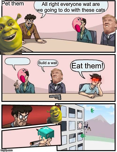 Boardroom Meeting Suggestion | Pet them; All right everyone wat are we going to do with these cats; Eat them! Build a wall | image tagged in memes,boardroom meeting suggestion | made w/ Imgflip meme maker
