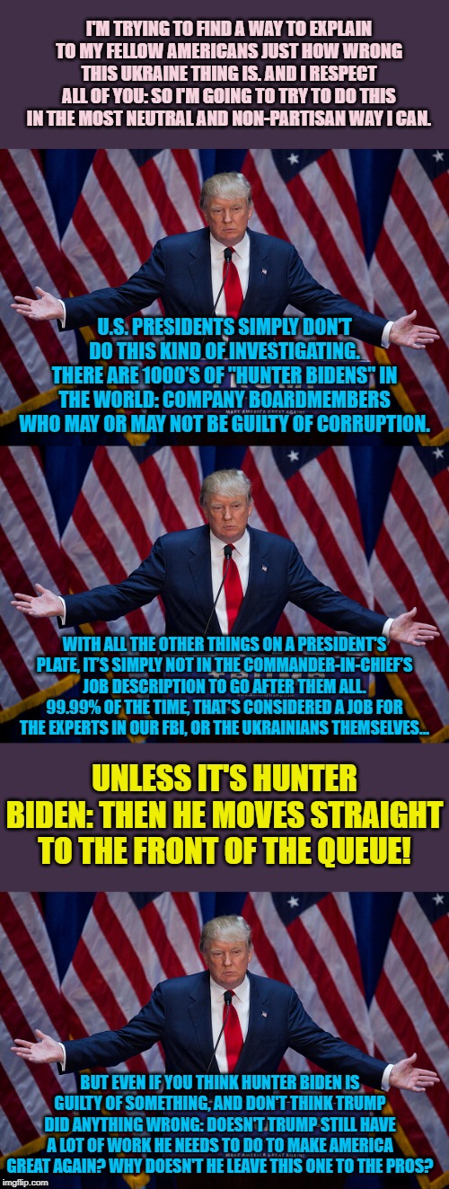 The Hunter Biden/Ukraine problem in a nutshell. | I'M TRYING TO FIND A WAY TO EXPLAIN TO MY FELLOW AMERICANS JUST HOW WRONG THIS UKRAINE THING IS. AND I RESPECT ALL OF YOU: SO I'M GOING TO TRY TO DO THIS IN THE MOST NEUTRAL AND NON-PARTISAN WAY I CAN. U.S. PRESIDENTS SIMPLY DON’T DO THIS KIND OF INVESTIGATING. THERE ARE 1000’S OF "HUNTER BIDENS" IN THE WORLD: COMPANY BOARDMEMBERS WHO MAY OR MAY NOT BE GUILTY OF CORRUPTION. WITH ALL THE OTHER THINGS ON A PRESIDENT'S PLATE, IT’S SIMPLY NOT IN THE COMMANDER-IN-CHIEF’S JOB DESCRIPTION TO GO AFTER THEM ALL. 99.99% OF THE TIME, THAT'S CONSIDERED A JOB FOR THE EXPERTS IN OUR FBI, OR THE UKRAINIANS THEMSELVES... UNLESS IT'S HUNTER BIDEN: THEN HE MOVES STRAIGHT TO THE FRONT OF THE QUEUE! BUT EVEN IF YOU THINK HUNTER BIDEN IS GUILTY OF SOMETHING, AND DON'T THINK TRUMP DID ANYTHING WRONG: DOESN'T TRUMP STILL HAVE A LOT OF WORK HE NEEDS TO DO TO MAKE AMERICA GREAT AGAIN? WHY DOESN'T HE LEAVE THIS ONE TO THE PROS? | image tagged in donald trump,biden,corruption,fbi,ukraine,trump | made w/ Imgflip meme maker