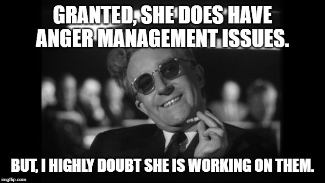 dr strangelove | GRANTED, SHE DOES HAVE ANGER MANAGEMENT ISSUES. BUT, I HIGHLY DOUBT SHE IS WORKING ON THEM. | image tagged in dr strangelove | made w/ Imgflip meme maker