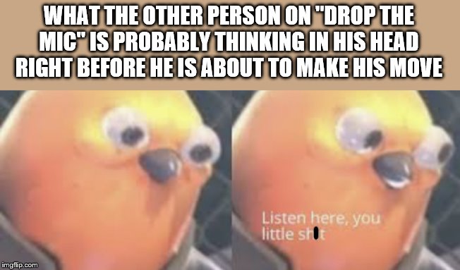 Listen here you little shit bird | WHAT THE OTHER PERSON ON "DROP THE MIC" IS PROBABLY THINKING IN HIS HEAD RIGHT BEFORE HE IS ABOUT TO MAKE HIS MOVE | image tagged in listen here you little shit bird | made w/ Imgflip meme maker