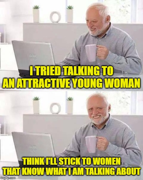One of the engineers I am working with is 22. She doesn't get almost all of my movie references. Makes me miss my wife even more | I TRIED TALKING TO AN ATTRACTIVE YOUNG WOMAN; THINK I'LL STICK TO WOMEN THAT KNOW WHAT I AM TALKING ABOUT | image tagged in memes,hide the pain harold | made w/ Imgflip meme maker
