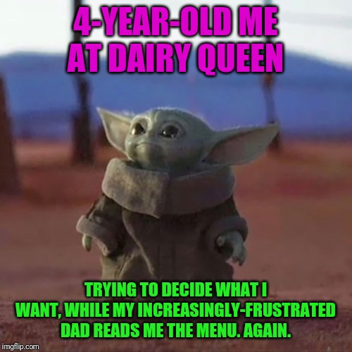 Baby Yoda | 4-YEAR-OLD ME AT DAIRY QUEEN; TRYING TO DECIDE WHAT I WANT, WHILE MY INCREASINGLY-FRUSTRATED DAD READS ME THE MENU. AGAIN. | image tagged in baby yoda | made w/ Imgflip meme maker