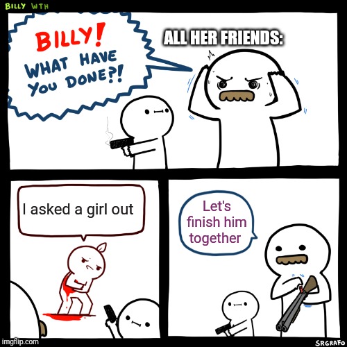Billy, What Have You Done | ALL HER FRIENDS:; I asked a girl out; Let's finish him together | image tagged in billy what have you done | made w/ Imgflip meme maker