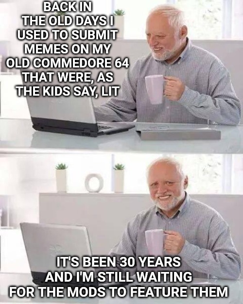 Hide the Pain Harold Meme | BACK IN THE OLD DAYS I USED TO SUBMIT MEMES ON MY OLD COMMEDORE 64 THAT WERE, AS THE KIDS SAY, LIT; IT'S BEEN 30 YEARS AND I'M STILL WAITING FOR THE MODS TO FEATURE THEM | image tagged in memes,hide the pain harold | made w/ Imgflip meme maker