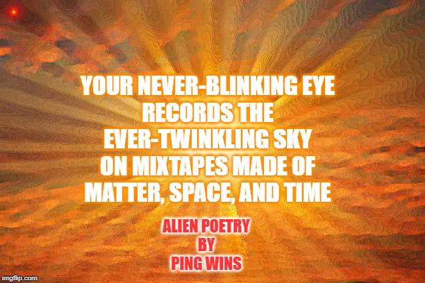 Alien Poetry by Ping Wins 002: Never Blink | YOUR NEVER-BLINKING EYE
RECORDS THE EVER-TWINKLING SKY
ON MIXTAPES MADE OF
MATTER, SPACE, AND TIME; ALIEN POETRY
BY
PING WINS | image tagged in sunshine | made w/ Imgflip meme maker