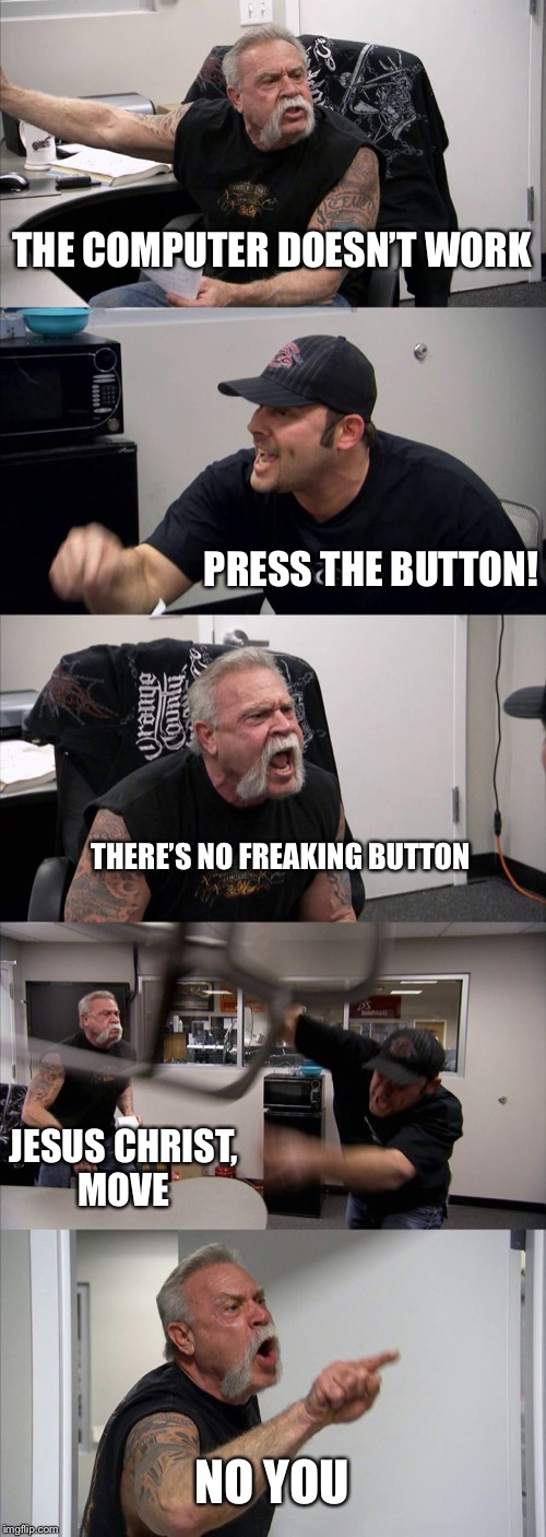 American Chopper Argument Meme | THE COMPUTER DOESN’T WORK; PRESS THE BUTTON! THERE’S NO FREAKING BUTTON; JESUS CHRIST,
MOVE; NO YOU | image tagged in memes,american chopper argument | made w/ Imgflip meme maker