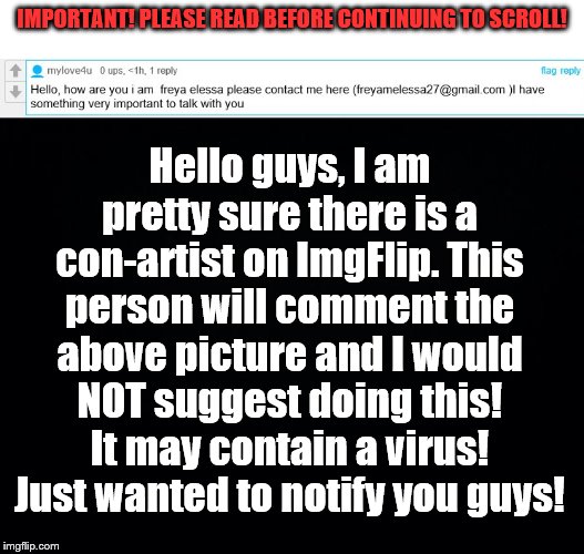 IMPORTANT! PLEASE READ BEFORE CONTINUING TO SCROLL!!!! | Hello guys, I am pretty sure there is a con-artist on ImgFlip. This person will comment the above picture and I would NOT suggest doing this! It may contain a virus! Just wanted to notify you guys! IMPORTANT! PLEASE READ BEFORE CONTINUING TO SCROLL! | image tagged in black background,important,scammers,virus,be careful,comment | made w/ Imgflip meme maker