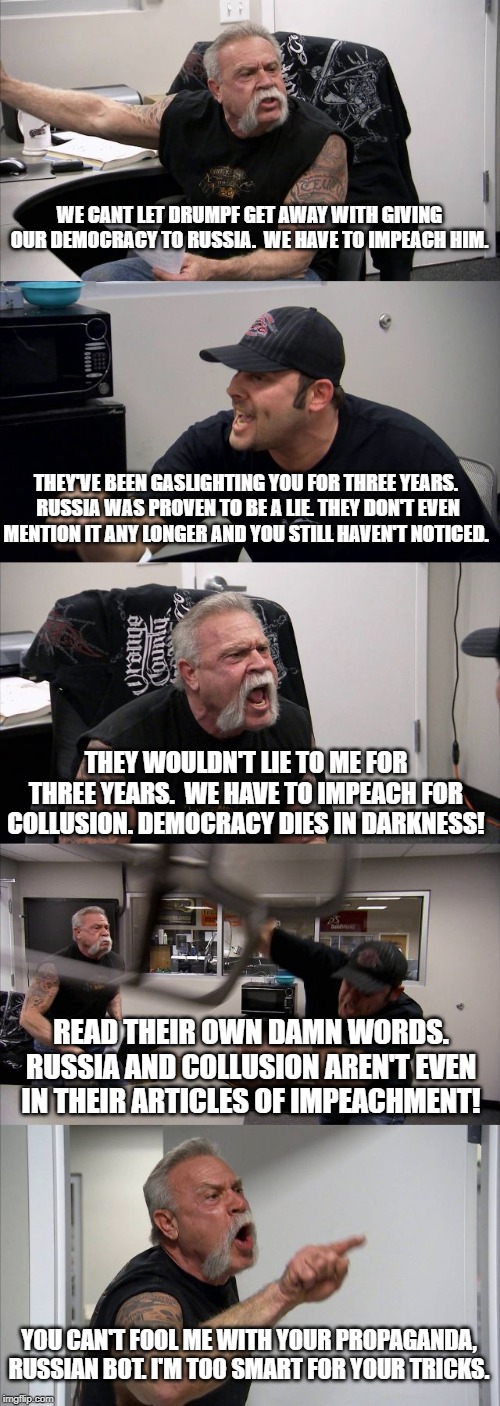 American Chopper Argument | WE CANT LET DRUMPF GET AWAY WITH GIVING OUR DEMOCRACY TO RUSSIA.  WE HAVE TO IMPEACH HIM. THEY'VE BEEN GASLIGHTING YOU FOR THREE YEARS.  RUSSIA WAS PROVEN TO BE A LIE. THEY DON'T EVEN MENTION IT ANY LONGER AND YOU STILL HAVEN'T NOTICED. THEY WOULDN'T LIE TO ME FOR THREE YEARS.  WE HAVE TO IMPEACH FOR COLLUSION. DEMOCRACY DIES IN DARKNESS! READ THEIR OWN DAMN WORDS. RUSSIA AND COLLUSION AREN'T EVEN IN THEIR ARTICLES OF IMPEACHMENT! YOU CAN'T FOOL ME WITH YOUR PROPAGANDA, RUSSIAN BOT. I'M TOO SMART FOR YOUR TRICKS. | image tagged in memes,american chopper argument | made w/ Imgflip meme maker