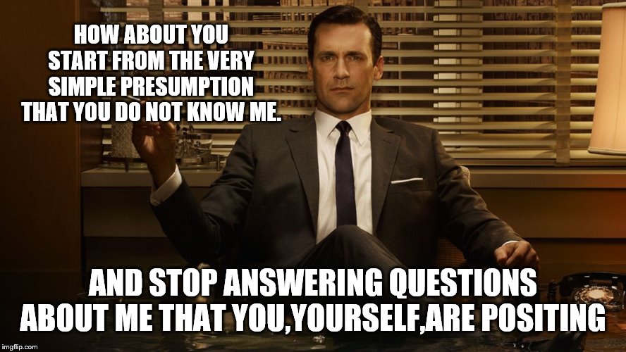 MadMen | HOW ABOUT YOU START FROM THE VERY SIMPLE PRESUMPTION THAT YOU DO NOT KNOW ME. AND STOP ANSWERING QUESTIONS ABOUT ME THAT YOU,YOURSELF,ARE PO | image tagged in madmen | made w/ Imgflip meme maker