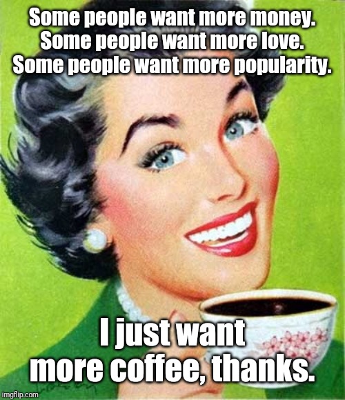 More Please |  Some people want more money. Some people want more love. Some people want more popularity. I just want more coffee, thanks. | image tagged in coffee,memes | made w/ Imgflip meme maker