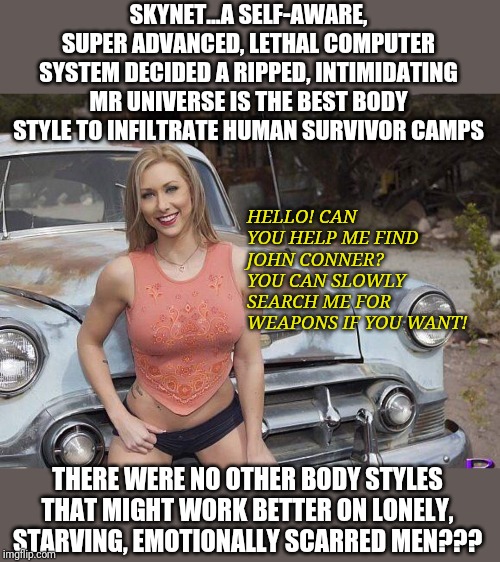 Skynet is capable of inventing time travel, but can't figure out hulking Olympians are not the best infiltrators? | SKYNET...A SELF-AWARE, SUPER ADVANCED, LETHAL COMPUTER SYSTEM DECIDED A RIPPED, INTIMIDATING MR UNIVERSE IS THE BEST BODY STYLE TO INFILTRATE HUMAN SURVIVOR CAMPS; HELLO! CAN YOU HELP ME FIND JOHN CONNER? YOU CAN SLOWLY SEARCH ME FOR WEAPONS IF YOU WANT! THERE WERE NO OTHER BODY STYLES THAT MIGHT WORK BETTER ON LONELY, STARVING, EMOTIONALLY SCARRED MEN??? | image tagged in hot girl car | made w/ Imgflip meme maker