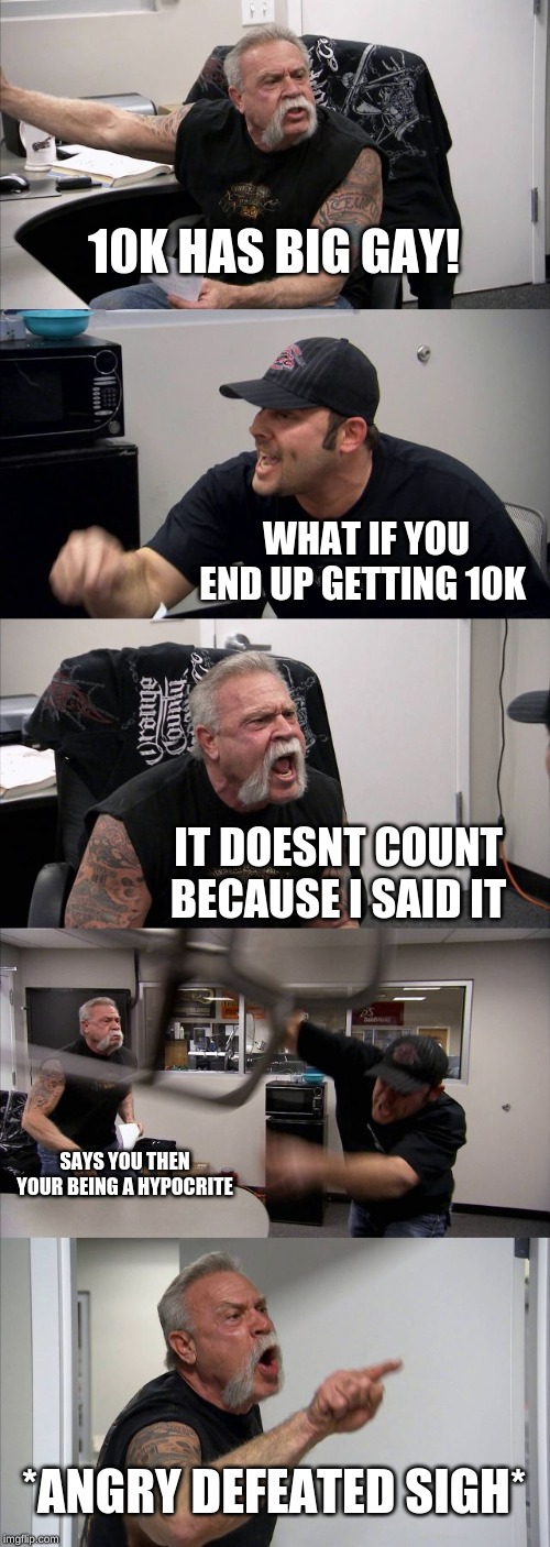 American Chopper Argument Meme | 10K HAS BIG GAY! WHAT IF YOU END UP GETTING 10K IT DOESNT COUNT BECAUSE I SAID IT SAYS YOU THEN YOUR BEING A HYPOCRITE *ANGRY DEFEATED SIGH* | image tagged in memes,american chopper argument | made w/ Imgflip meme maker