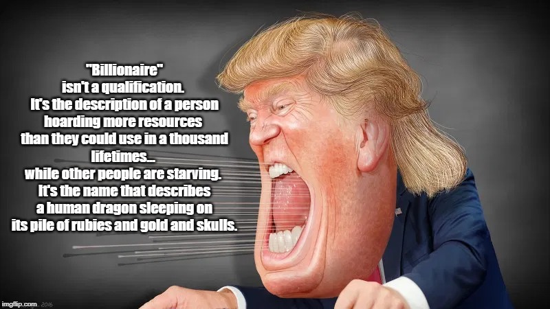 "Billionaire" Is Not A Qualification | "Billionaire" isn't a qualification. 
It's the description of a person hoarding more resources 
than they could use in a thousand lifetimes... 
while other people are starving. 
It's the name that describes a human dragon sleeping on its pile of rubies and gold and skulls. | image tagged in deplorable donald,despicable donald,plutocratic trump,dickhead donald,mafia don | made w/ Imgflip meme maker