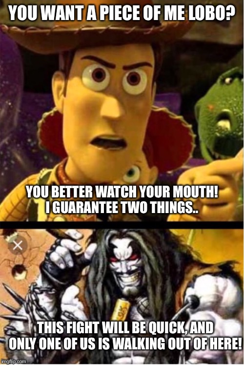 Woody ain’t laughing Lobo | YOU WANT A PIECE OF ME LOBO? YOU BETTER WATCH YOUR MOUTH!
I GUARANTEE TWO THINGS.. THIS FIGHT WILL BE QUICK, AND ONLY ONE OF US IS WALKING OUT OF HERE! | image tagged in woody aint laughing lobo | made w/ Imgflip meme maker