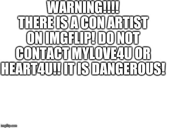 Blank White Template | WARNING!!!! THERE IS A CON ARTIST ON IMGFLIP! DO NOT CONTACT MYLOVE4U OR HEART4U!! IT IS DANGEROUS! | image tagged in blank white template | made w/ Imgflip meme maker
