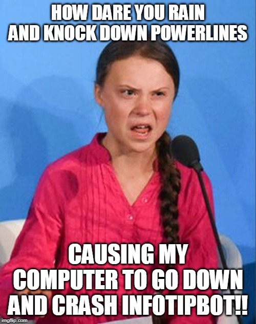 Greta Thunberg how dare you | HOW DARE YOU RAIN AND KNOCK DOWN POWERLINES; CAUSING MY COMPUTER TO GO DOWN AND CRASH INFOTIPBOT!! | image tagged in greta thunberg how dare you | made w/ Imgflip meme maker