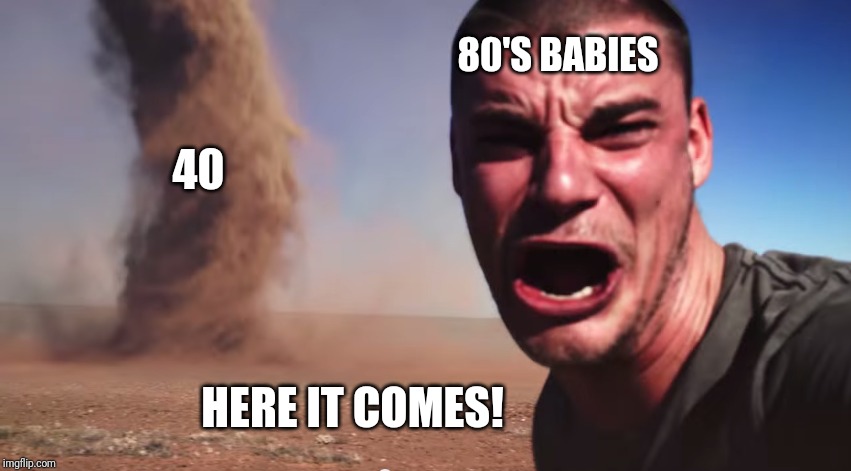 Here it comes | 80'S BABIES; 40; HERE IT COMES! | image tagged in here it comes | made w/ Imgflip meme maker