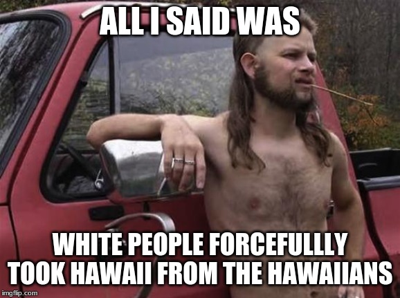 almost politically correct redneck red neck | ALL I SAID WAS WHITE PEOPLE FORCEFULLY TOOK HAWAII FROM THE HAWAIIANS | image tagged in almost politically correct redneck red neck | made w/ Imgflip meme maker