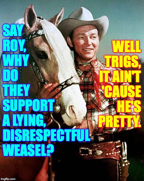 GOP money-go-round. | WELL
TRIGS,
IT AIN'T
'CAUSE
HE'S
PRETTY. SAY
ROY,
WHY
DO
THEY
SUPPORT
A LYING,
DISRESPECTFUL
WEASEL? | image tagged in trigger with roy rogers,memes,money-go-round,trump impeachment,gop,sorry did i trigger you | made w/ Imgflip meme maker