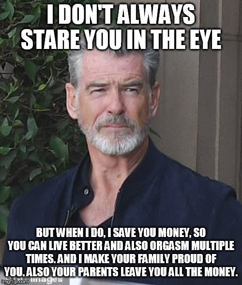 Oh Yeah! | I DON'T ALWAYS STARE YOU IN THE EYE; BUT WHEN I DO, I SAVE YOU MONEY, SO YOU CAN LIVE BETTER AND ALSO ORGASM MULTIPLE TIMES. AND I MAKE YOUR FAMILY PROUD OF YOU. ALSO YOUR PARENTS LEAVE YOU ALL THE MONEY. | image tagged in meme,orgasm,save money,family proud,all the money | made w/ Imgflip meme maker