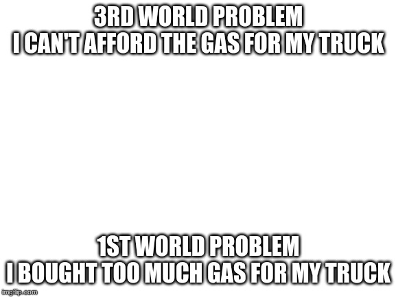 Blank White Template | 3RD WORLD PROBLEM
I CAN'T AFFORD THE GAS FOR MY TRUCK; 1ST WORLD PROBLEM
I BOUGHT TOO MUCH GAS FOR MY TRUCK | image tagged in blank white template | made w/ Imgflip meme maker