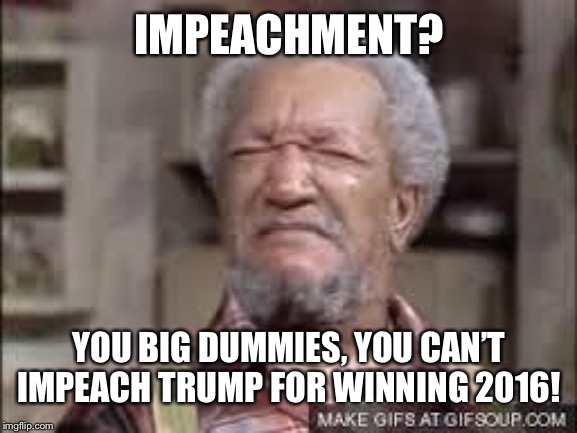 Fred Sanford | IMPEACHMENT? YOU BIG DUMMIES, YOU CAN’T IMPEACH TRUMP FOR WINNING 2016! | image tagged in fred sanford | made w/ Imgflip meme maker