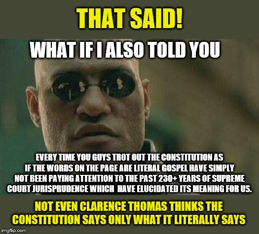 More "originalist" nonsense. | THAT SAID! WHAT IF I ALSO TOLD YOU; EVERY TIME YOU GUYS TROT OUT THE CONSTITUTION AS IF THE WORDS ON THE PAGE ARE LITERAL GOSPEL HAVE SIMPLY NOT BEEN PAYING ATTENTION TO THE PAST 230+ YEARS OF SUPREME COURT JURISPRUDENCE WHICH  HAVE ELUCIDATED ITS MEANING FOR US. NOT EVEN CLARENCE THOMAS THINKS THE CONSTITUTION SAYS ONLY WHAT IT LITERALLY SAYS | image tagged in what if i told you,us constitution,supreme court,constitution,the constitution,politics | made w/ Imgflip meme maker