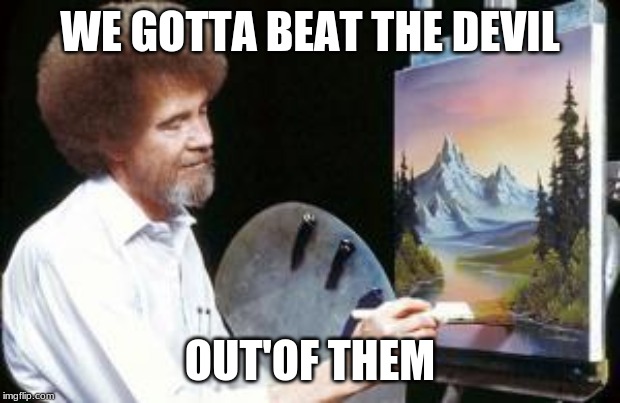 BoB ross | WE GOTTA BEAT THE DEVIL OUT'OF THEM | image tagged in bob ross | made w/ Imgflip meme maker