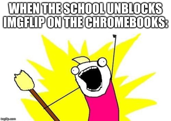 X All The Y | WHEN THE SCHOOL UNBLOCKS IMGFLIP ON THE CHROMEBOOKS: | image tagged in memes,x all the y | made w/ Imgflip meme maker