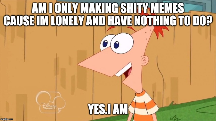 Phineas Yes I am | AM I ONLY MAKING SHITY MEMES CAUSE IM LONELY AND HAVE NOTHING TO DO? YES.I AM | image tagged in phineas yes i am | made w/ Imgflip meme maker