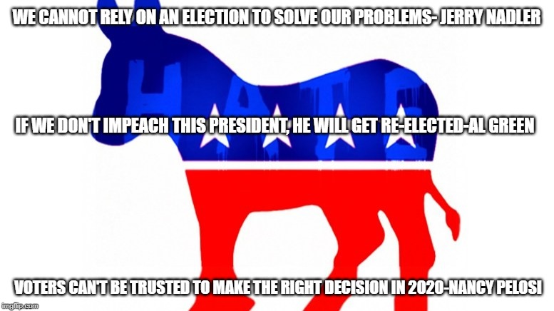 Democrats hate | WE CANNOT RELY ON AN ELECTION TO SOLVE OUR PROBLEMS- JERRY NADLER; IF WE DON'T IMPEACH THIS PRESIDENT, HE WILL GET RE-ELECTED-AL GREEN; VOTERS CAN'T BE TRUSTED TO MAKE THE RIGHT DECISION IN 2020-NANCY PELOSI | image tagged in politics,democrats,nancy pelosi,donald trump,impeachment | made w/ Imgflip meme maker