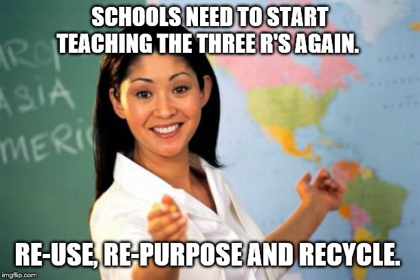 Re-purpose, reuse, and re-cycle. | SCHOOLS NEED TO START TEACHING THE THREE R'S AGAIN. RE-USE, RE-PURPOSE AND RECYCLE. | image tagged in teacher meme,hot teacher,environment,environmental,recycle,recycling | made w/ Imgflip meme maker