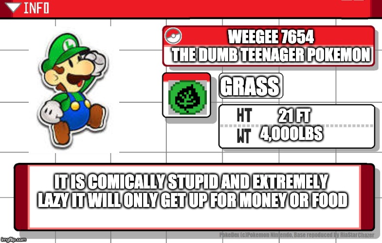 Weegee7654 pokedex entry | WEEGEE 7654
THE DUMB TEENAGER POKEMON; GRASS; 21 FT
4,OOOLBS; IT IS COMICALLY STUPID AND EXTREMELY 
LAZY IT WILL ONLY GET UP FOR MONEY OR FOOD | image tagged in imgflip username pokedex | made w/ Imgflip meme maker
