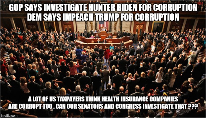 GOP SAYS INVESTIGATE HUNTER BIDEN FOR CORRUPTION
DEM SAYS IMPEACH TRUMP FOR CORRUPTION; A LOT OF US TAXPAYERS THINK HEALTH INSURANCE COMPANIES ARE CORRUPT TOO , CAN OUR SENATORS AND CONGRESS INVESTIGATE THAT ??? | image tagged in impeachment,healthcare,medicare | made w/ Imgflip meme maker