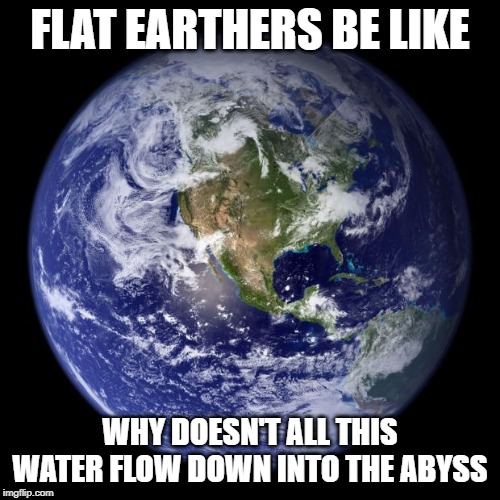 The War of the Flat Earthers continues | FLAT EARTHERS BE LIKE; WHY DOESN'T ALL THIS WATER FLOW DOWN INTO THE ABYSS | image tagged in earth,flat earth,memes,funny memes,flat earthers,water | made w/ Imgflip meme maker