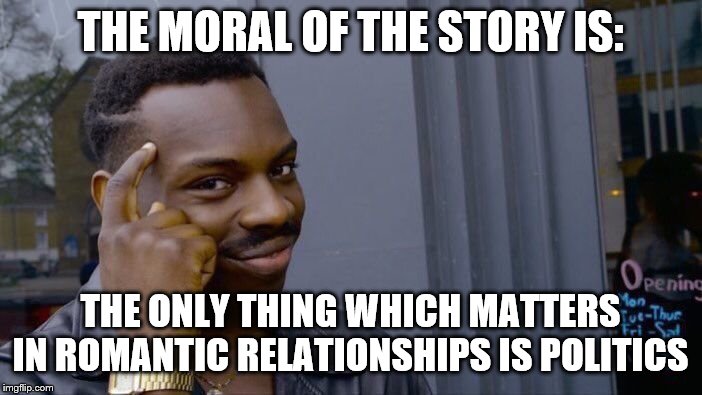 Roll Safe Think About It Meme | THE MORAL OF THE STORY IS: THE ONLY THING WHICH MATTERS IN ROMANTIC RELATIONSHIPS IS POLITICS | image tagged in memes,roll safe think about it | made w/ Imgflip meme maker