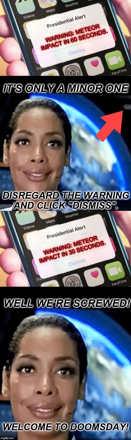 Doomsday Meme reaction *Hilarious* | WARNING: METEOR IMPACT IN 60 SECONDS. IT'S ONLY A MINOR ONE; DISREGARD THE WARNING AND CLICK "DISMISS". WARNING: METEOR IMPACT IN 30 SECONDS. WELL WE'RE SCREWED! WELCOME TO DOOMSDAY! | image tagged in memes,presidential alert,mission space sarcastic edition,doomsday,warning | made w/ Imgflip meme maker