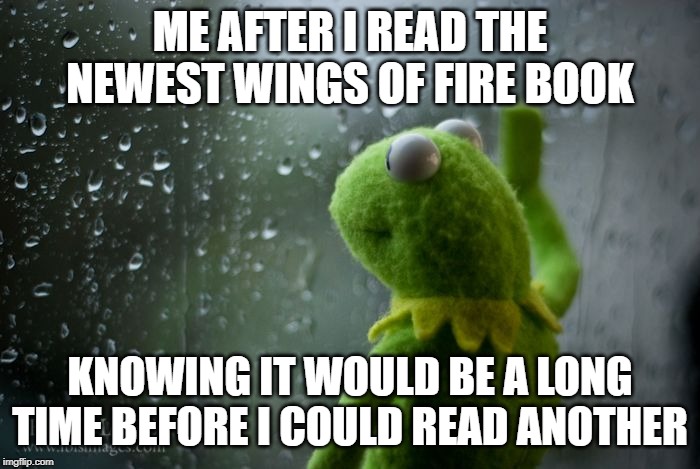 kermit window | ME AFTER I READ THE NEWEST WINGS OF FIRE BOOK; KNOWING IT WOULD BE A LONG TIME BEFORE I COULD READ ANOTHER | image tagged in kermit window | made w/ Imgflip meme maker