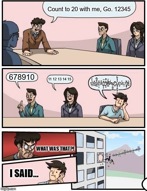 Boardroom Meeting Suggestion | Count to 20 with me, Go. 12345; 1̷̲̈́̀̉ͬ2͖ͧ͂̊͟3̴̪̲̈́ͩ̿͊̕4̟̦͙͒͂5͂ͭ6̛̺̠̣̖̙̇ͮ̚͟͠7̡̧̛̞̟͍͒̉̍ͣ8̬͂̍͡҉̤̲ͤ̊ͨ̂9ͩͥ1̵̥͕͇̬̲͖ͧ2̺̌̃ͅ3̵̶̢͚̥̟͎̪̬͍̦͈̝̍̂̊̊͑ͪ4̧͈̱̎5̈̊6̜̤7̢͖̳̭̑ͧ8͖ͭͥ҉; 678910; 11 12 13 14 15; 1̷̲̈́̀̉ͬ2͖ͧ͂̊͟3̴̪̲̈́ͩ̿͊̕4̟̦͙͒͂5͂ͭ6̛̺̠̣̖̙̇ͮ̚͟͠7̡̧̛̞̟͍͒̉̍ͣ8̬͂̍͡҉̤̲ͤ̊ͨ̂9ͩͥ1̵̥͕͇̬̲͖ͧ2̌Ι̺̃3̵̶̢͚̥̟͎̪̬͍̦͈̝̍̂̊̊͑ͪ4̧͈̱̎5̈̊6̜̤7̢͖̳̭̑ͧ8͖ͭͥ҉̻̾9̛̦̪̭̊ͤ͌͝1̲̦̠̇͞2͏̺͎ͣͧ̄ͤ͢3̼̞̺͍͙̪̣̜͐̍̄͐̽͑ͫͫͮ4̸̡̝̣̖́́̀̈́͗̾5̶̬͉͂ͭ̽̓͊̐̒̑ͬ͟Ῑ̣1̷̲̈́̀̉ͬ2͖ͧ͂̊͟3̴̪̲̈́ͩ̿͊̕4̟̦͙͒͂5͂ͭ6̛̺̠̣̖̙̇ͮ̚͟͠7̡̧̛̞̟͍͒̉̍ͣ8̬͂̍͡҉̤̲ͤ̊ͨ̂9ͩͥ1̵̥͕͇̬̲͖ͧ2̌Ι̺̃3̵̶̢͚̥̟͎̪̬͍̦͈̝̍̂̊̊͑ͪ4̧͈̱̎5̈̊6̜̤7̢͖̳̭̑ͧ8͖ͭͥ҉̻̾9̛̦̪̭̊ͤ͌͝1̲̦̠̇͞2͏̺͎ͣͧ̄ͤ͢3̼̞̺͍͙̪̣̜͐̍̄͐̽͑ͫͫͮ4̸̡̝̣̖́́̀̈́͗̾5̶̬͉͂ͭ̽̓͊̐̒̑ͬ͟Ῑ̣! WHAT WAS THAT?! I SAID... | image tagged in memes,boardroom meeting suggestion | made w/ Imgflip meme maker