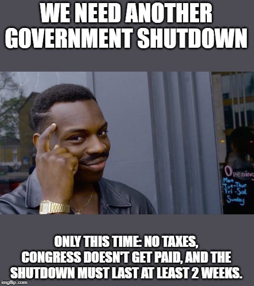 Seems fair, right? | WE NEED ANOTHER GOVERNMENT SHUTDOWN; ONLY THIS TIME: NO TAXES, CONGRESS DOESN'T GET PAID, AND THE SHUTDOWN MUST LAST AT LEAST 2 WEEKS. | image tagged in memes,roll safe think about it,shutdown,government shutdown,taxation is theft,epstein didn't kill himself | made w/ Imgflip meme maker