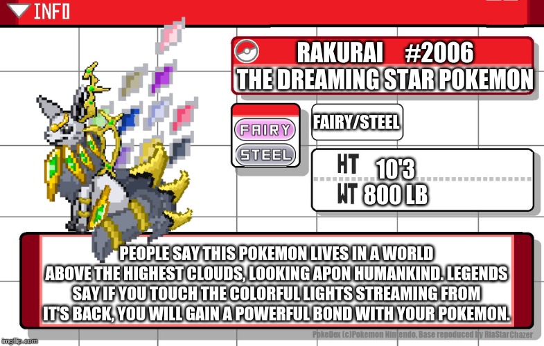Gaze apon my legendary and wonder what it is. | RAKURAI     #2006
THE DREAMING STAR POKEMON; FAIRY/STEEL; 10'3
800 LB; PEOPLE SAY THIS POKEMON LIVES IN A WORLD ABOVE THE HIGHEST CLOUDS, LOOKING APON HUMANKIND. LEGENDS SAY IF YOU TOUCH THE COLORFUL LIGHTS STREAMING FROM IT'S BACK, YOU WILL GAIN A POWERFUL BOND WITH YOUR POKEMON. | image tagged in imgflip username pokedex,original character,pokemon,fusion,sprite,characters | made w/ Imgflip meme maker