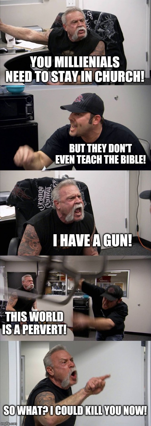 American Chopper Argument | YOU MILLIENIALS NEED TO STAY IN CHURCH! BUT THEY DON'T EVEN TEACH THE BIBLE! I HAVE A GUN! THIS WORLD IS A PERVERT! SO WHAT? I COULD KILL YOU NOW! | image tagged in memes,american chopper argument | made w/ Imgflip meme maker