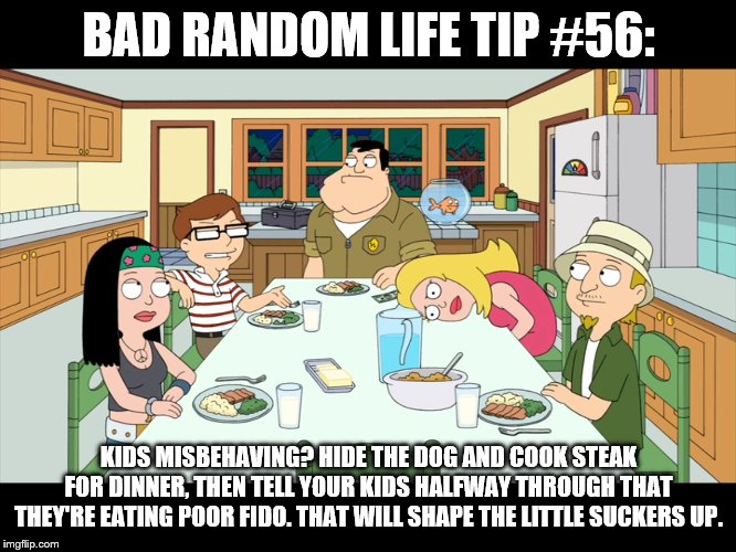 American Dad; Smith Family Dinner | BAD RANDOM LIFE TIP #56:; KIDS MISBEHAVING? HIDE THE DOG AND COOK STEAK FOR DINNER, THEN TELL YOUR KIDS HALFWAY THROUGH THAT THEY'RE EATING POOR FIDO. THAT WILL SHAPE THE LITTLE SUCKERS UP. | image tagged in american dad smith family dinner | made w/ Imgflip meme maker