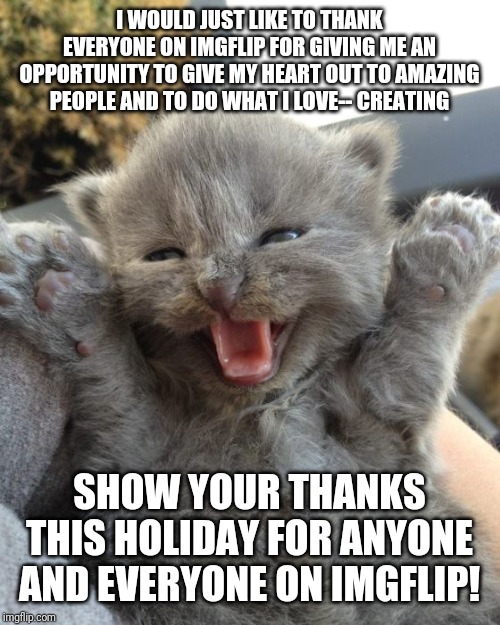 Yay Kitty | I WOULD JUST LIKE TO THANK EVERYONE ON IMGFLIP FOR GIVING ME AN OPPORTUNITY TO GIVE MY HEART OUT TO AMAZING PEOPLE AND TO DO WHAT I LOVE-- CREATING; SHOW YOUR THANKS THIS HOLIDAY FOR ANYONE AND EVERYONE ON IMGFLIP! | image tagged in yay kitty | made w/ Imgflip meme maker