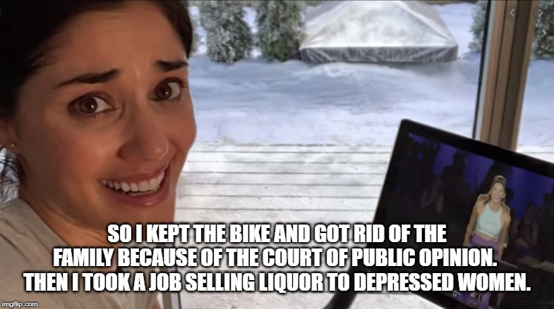 Pelaton Ad Meme | SO I KEPT THE BIKE AND GOT RID OF THE FAMILY BECAUSE OF THE COURT OF PUBLIC OPINION.  THEN I TOOK A JOB SELLING LIQUOR TO DEPRESSED WOMEN. | image tagged in pelaton ad meme | made w/ Imgflip meme maker