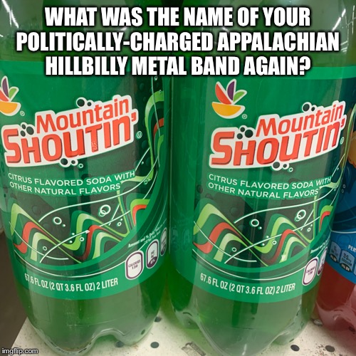Oh yes I’ve heard of em | WHAT WAS THE NAME OF YOUR POLITICALLY-CHARGED APPALACHIAN HILLBILLY METAL BAND AGAIN? | image tagged in music | made w/ Imgflip meme maker