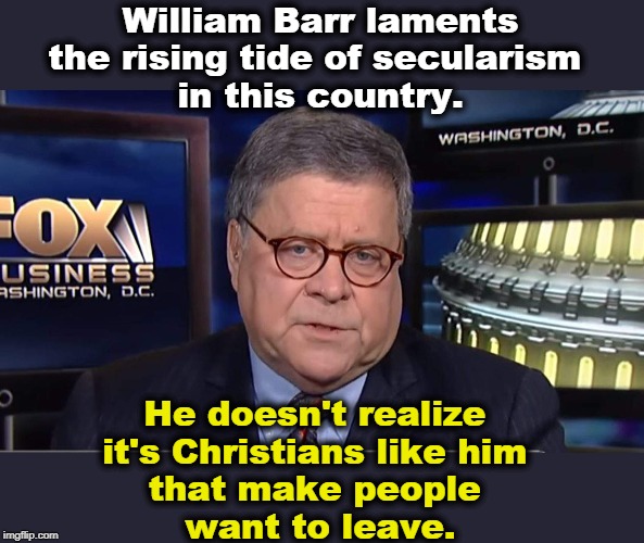 Young parents look at the Christian right's rigid, intolerant, dishonest hypocrisy and decide their kids don't need it. | William Barr laments the rising tide of secularism 
in this country. He doesn't realize 
it's Christians like him 
that make people 
want to leave. | image tagged in william barr,christianity,rigid,hypocrisy,intolerance,secular | made w/ Imgflip meme maker