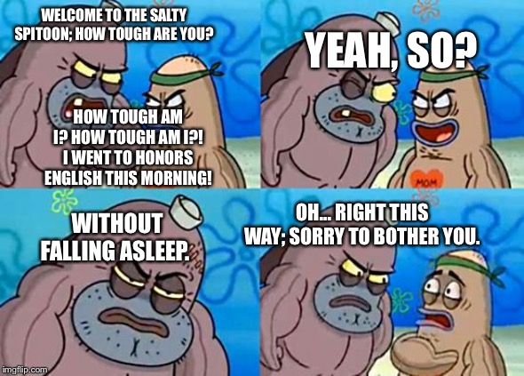 Welcome to the Salty Spitoon | WELCOME TO THE SALTY SPITOON; HOW TOUGH ARE YOU? YEAH, SO? HOW TOUGH AM I? HOW TOUGH AM I?! I WENT TO HONORS ENGLISH THIS MORNING! OH... RIGHT THIS WAY; SORRY TO BOTHER YOU. WITHOUT FALLING ASLEEP. | image tagged in welcome to the salty spitoon | made w/ Imgflip meme maker