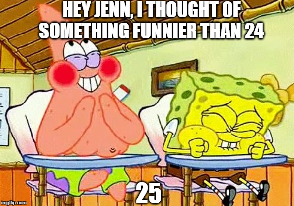 spongebobclass | HEY JENN, I THOUGHT OF SOMETHING FUNNIER THAN 24; 25 | image tagged in spongebobclass | made w/ Imgflip meme maker
